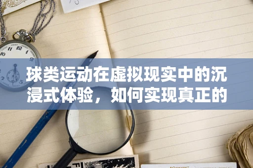 球类运动在虚拟现实中的沉浸式体验，如何实现真正的身临其境？