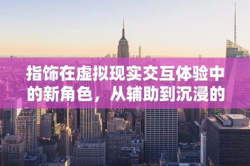 指饰在虚拟现实交互体验中的新角色，从辅助到沉浸的飞跃？