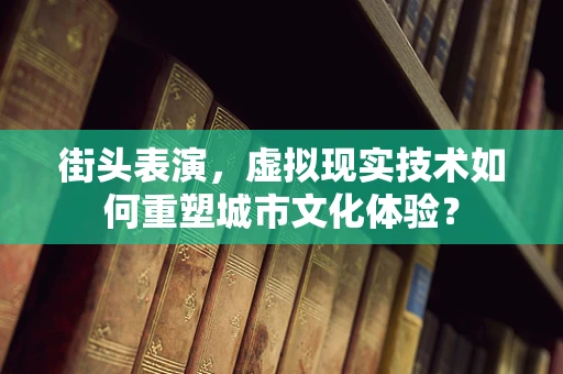 街头表演，虚拟现实技术如何重塑城市文化体验？