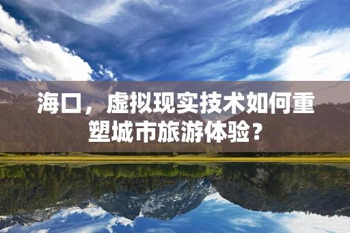 海口，虚拟现实技术如何重塑城市旅游体验？