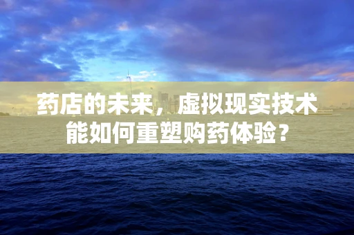 药店的未来，虚拟现实技术能如何重塑购药体验？