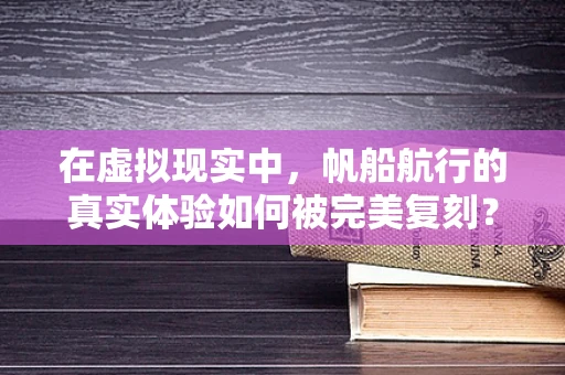 在虚拟现实中，帆船航行的真实体验如何被完美复刻？