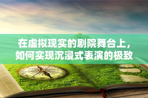 在虚拟现实的剧院舞台上，如何实现沉浸式表演的极致体验？