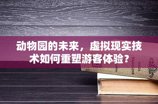 动物园的未来，虚拟现实技术如何重塑游客体验？