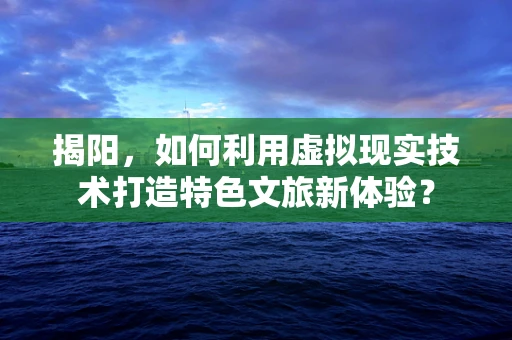 揭阳，如何利用虚拟现实技术打造特色文旅新体验？