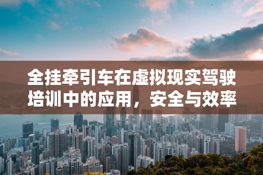 全挂牵引车在虚拟现实驾驶培训中的应用，安全与效率的双重挑战？