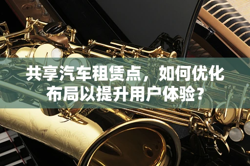 共享汽车租赁点，如何优化布局以提升用户体验？