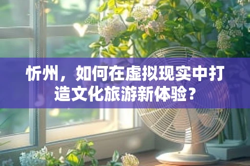 忻州，如何在虚拟现实中打造文化旅游新体验？