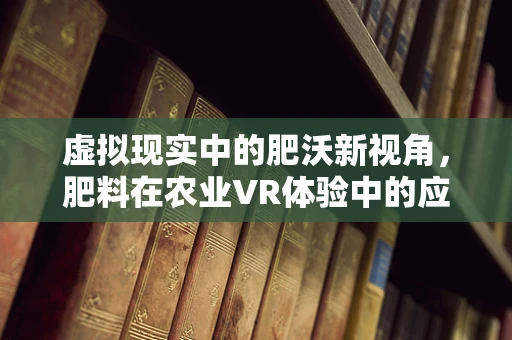 虚拟现实中的肥沃新视角，肥料在农业VR体验中的应用与挑战？