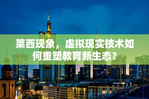 莱西现象，虚拟现实技术如何重塑教育新生态？