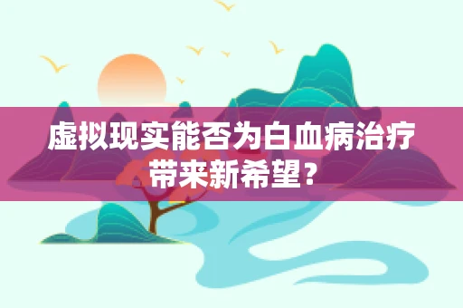 虚拟现实能否为白血病治疗带来新希望？