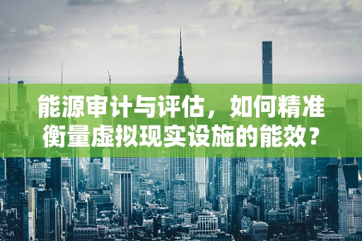 能源审计与评估，如何精准衡量虚拟现实设施的能效？