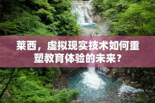 莱西，虚拟现实技术如何重塑教育体验的未来？