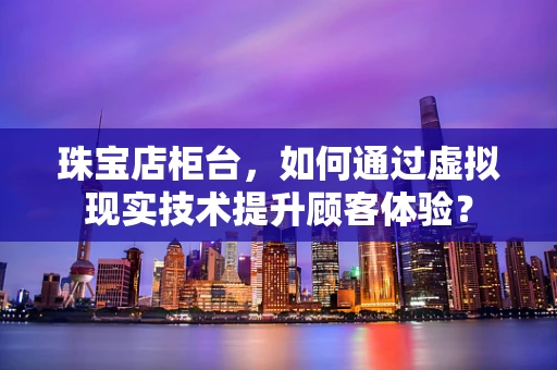 珠宝店柜台，如何通过虚拟现实技术提升顾客体验？