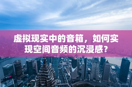 虚拟现实中的音箱，如何实现空间音频的沉浸感？