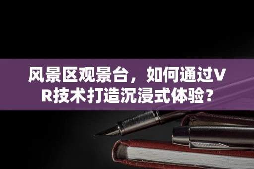 风景区观景台，如何通过VR技术打造沉浸式体验？