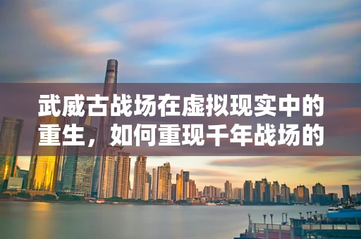 武威古战场在虚拟现实中的重生，如何重现千年战场的震撼？