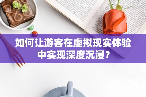 如何让游客在虚拟现实体验中实现深度沉浸？