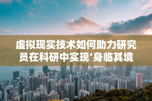 虚拟现实技术如何助力研究员在科研中实现‘身临其境’的探索？