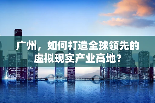 广州，如何打造全球领先的虚拟现实产业高地？