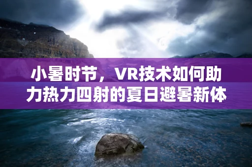 小暑时节，VR技术如何助力热力四射的夏日避暑新体验？