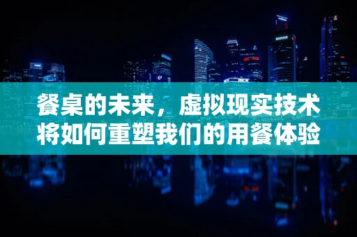 餐桌的未来，虚拟现实技术将如何重塑我们的用餐体验？