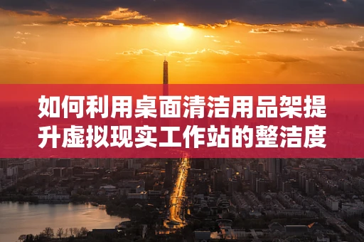 如何利用桌面清洁用品架提升虚拟现实工作站的整洁度与效率？