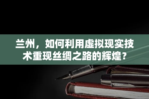 兰州，如何利用虚拟现实技术重现丝绸之路的辉煌？