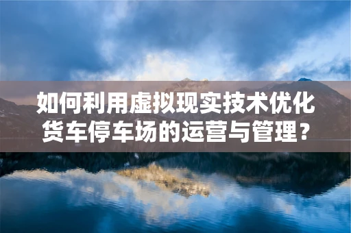 如何利用虚拟现实技术优化货车停车场的运营与管理？