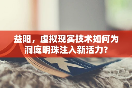 益阳，虚拟现实技术如何为洞庭明珠注入新活力？