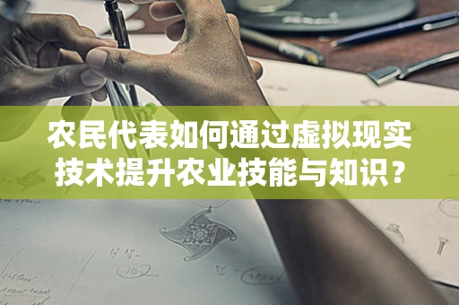 农民代表如何通过虚拟现实技术提升农业技能与知识？