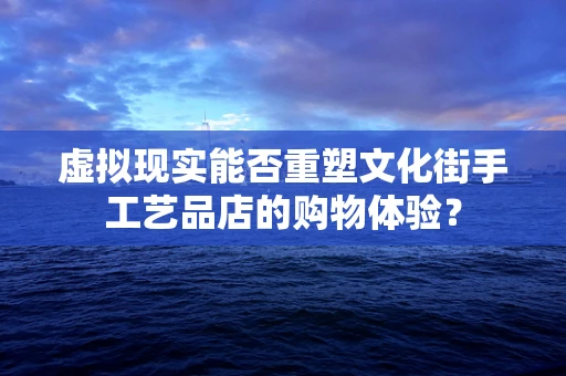 虚拟现实能否重塑文化街手工艺品店的购物体验？