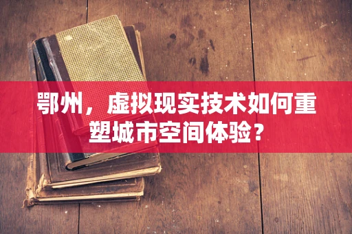 鄂州，虚拟现实技术如何重塑城市空间体验？