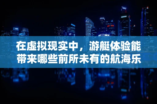 在虚拟现实中，游艇体验能带来哪些前所未有的航海乐趣？