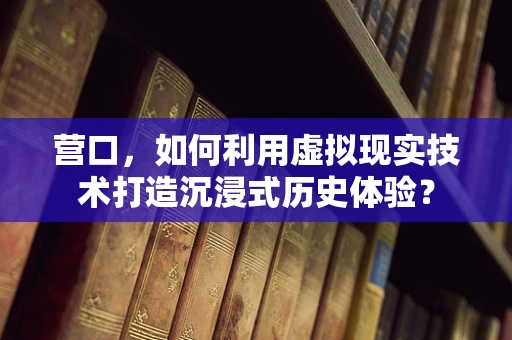 营口，如何利用虚拟现实技术打造沉浸式历史体验？