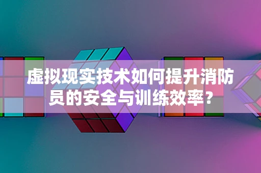 虚拟现实技术如何提升消防员的安全与训练效率？