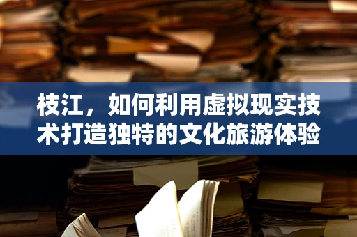 枝江，如何利用虚拟现实技术打造独特的文化旅游体验？