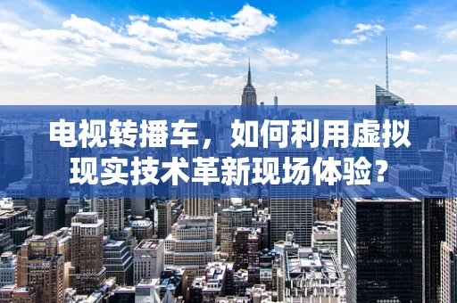 电视转播车，如何利用虚拟现实技术革新现场体验？