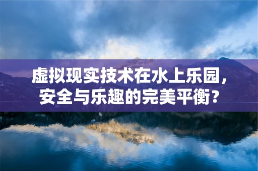 虚拟现实技术在水上乐园，安全与乐趣的完美平衡？