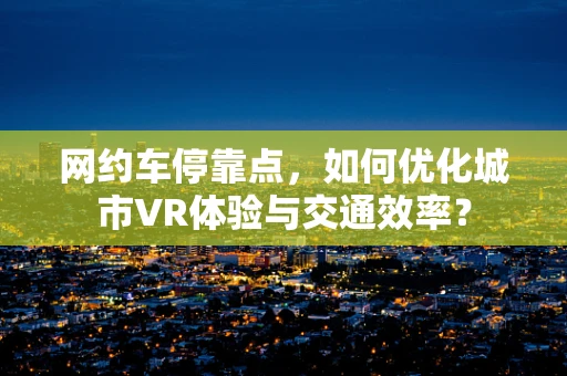 网约车停靠点，如何优化城市VR体验与交通效率？