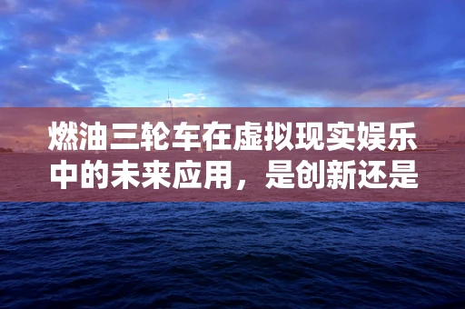 燃油三轮车在虚拟现实娱乐中的未来应用，是创新还是挑战？