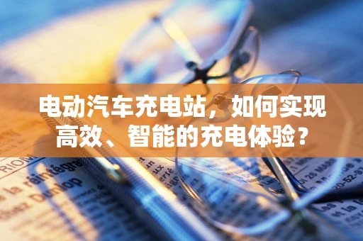 电动汽车充电站，如何实现高效、智能的充电体验？