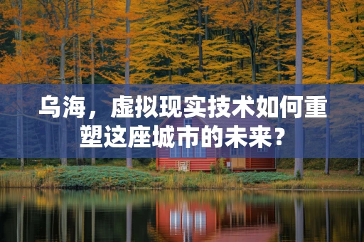 乌海，虚拟现实技术如何重塑这座城市的未来？