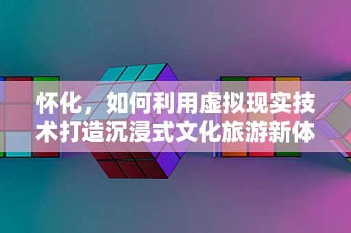 怀化，如何利用虚拟现实技术打造沉浸式文化旅游新体验？