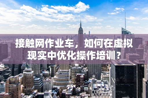 接触网作业车，如何在虚拟现实中优化操作培训？