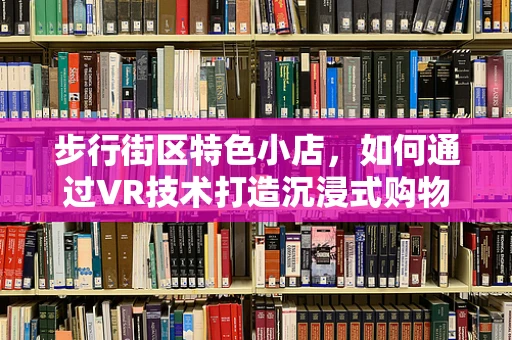 步行街区特色小店，如何通过VR技术打造沉浸式购物体验？