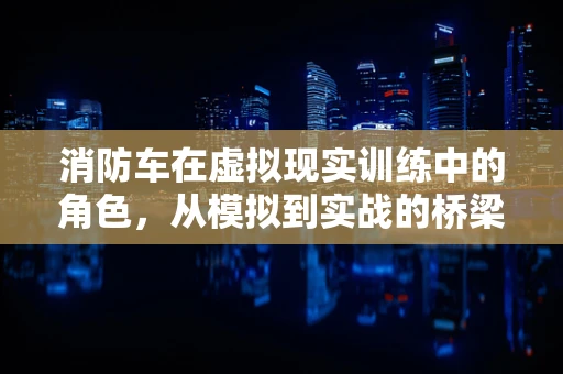 消防车在虚拟现实训练中的角色，从模拟到实战的桥梁