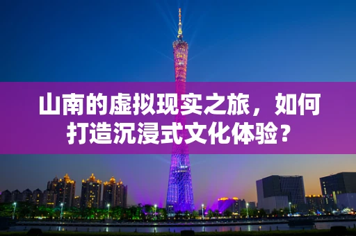 山南的虚拟现实之旅，如何打造沉浸式文化体验？