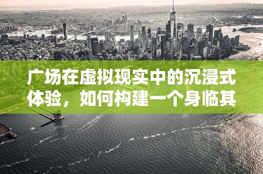 广场在虚拟现实中的沉浸式体验，如何构建一个身临其境的虚拟空间？