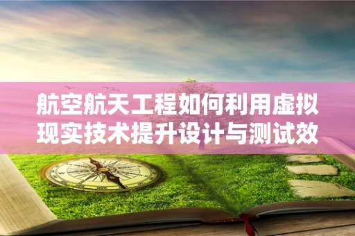 航空航天工程如何利用虚拟现实技术提升设计与测试效率？